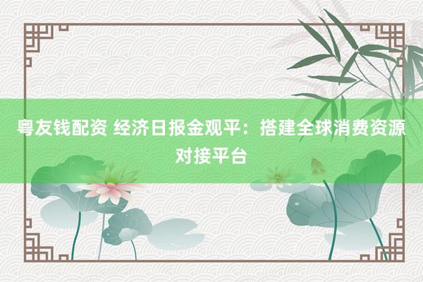 粤友钱配资 经济日报金观平：搭建全球消费资源对接平台