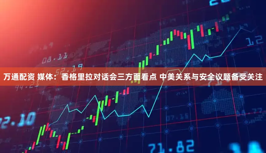 万通配资 媒体：香格里拉对话会三方面看点 中美关系与安全议题备受关注