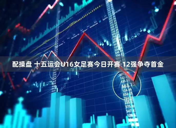 配操盘 十五运会U16女足赛今日开赛 12强争夺首金