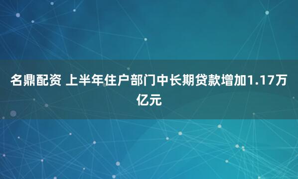 名鼎配资 上半年住户部门中长期贷款增加1.17万亿元