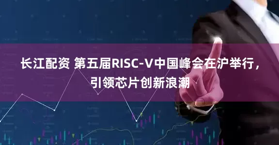 长江配资 第五届RISC-V中国峰会在沪举行，引领芯片创新浪潮
