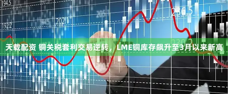 天载配资 铜关税套利交易逆转，LME铜库存飙升至3月以来新高