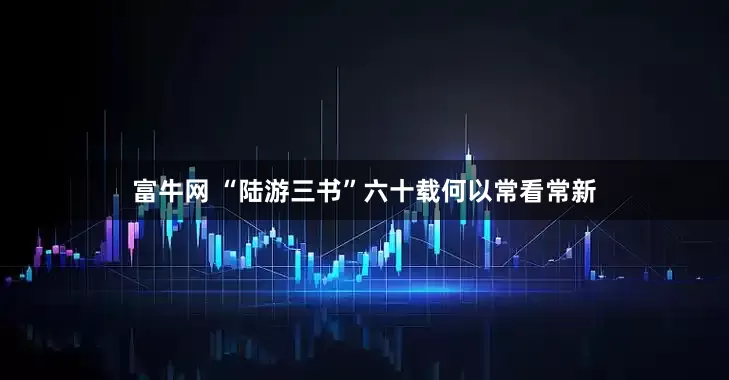 富牛网 “陆游三书”六十载何以常看常新