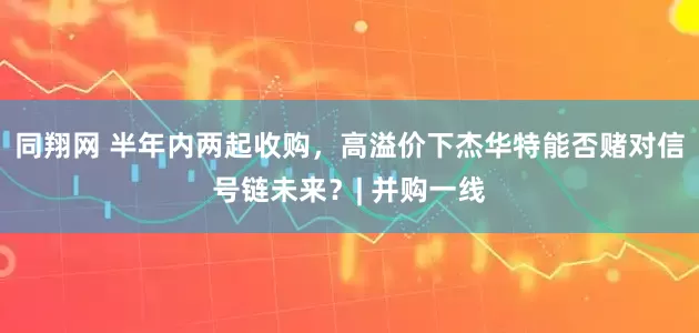同翔网 半年内两起收购，高溢价下杰华特能否赌对信号链未来？| 并购一线