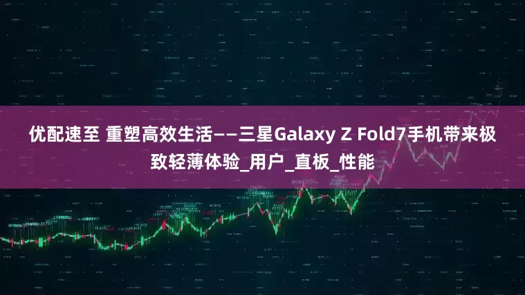 优配速至 重塑高效生活——三星Galaxy Z Fold7手机带来极致轻薄体验_用户_直板_性能