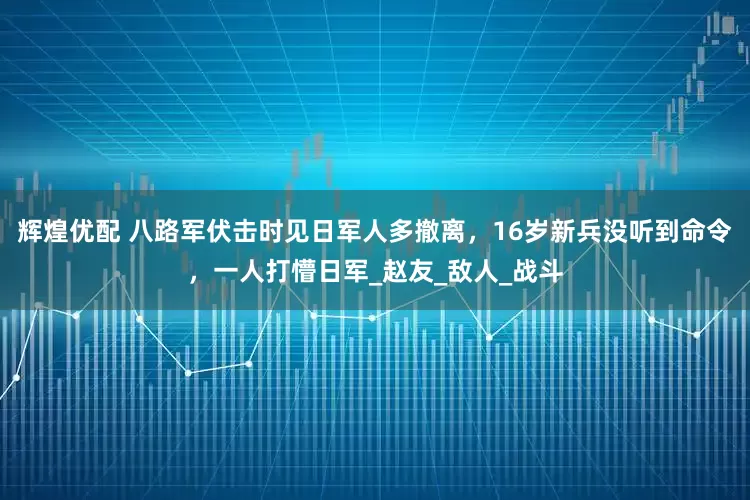 辉煌优配 八路军伏击时见日军人多撤离，16岁新兵没听到命令，一人打懵日军_赵友_敌人_战斗