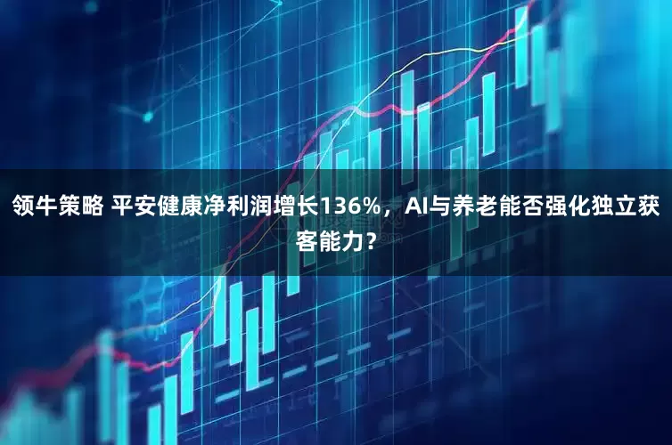 领牛策略 平安健康净利润增长136%，AI与养老能否强化独立获客能力？