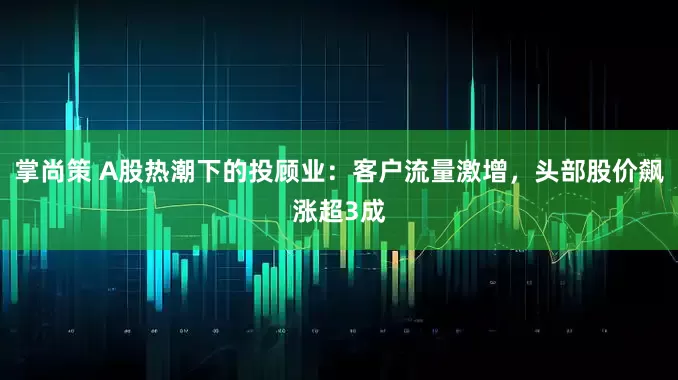 掌尚策 A股热潮下的投顾业：客户流量激增，头部股价飙涨超3成