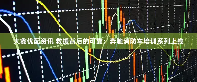 大鑫优配资讯 救援背后的可靠：奔驰消防车培训系列上线