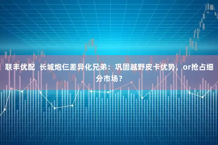 联丰优配  长城炮仨差异化兄弟：巩固越野皮卡优势，or抢占细分市场？