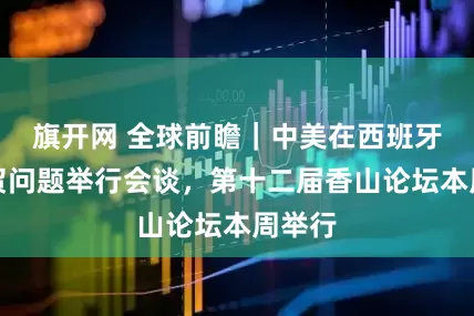 旗开网 全球前瞻｜中美在西班牙就经贸问题举行会谈，第十二届香山论坛本周举行