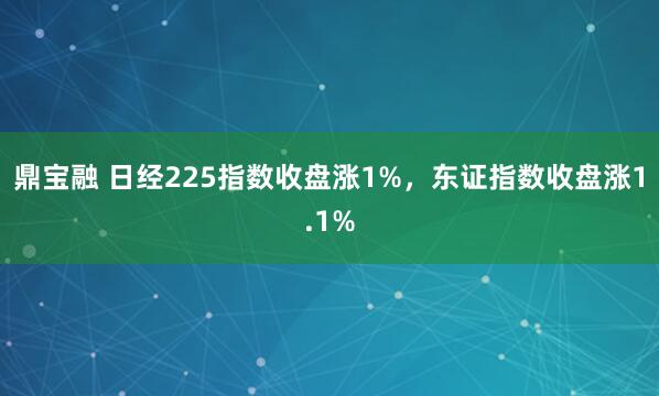鼎宝融 日经225指数收盘涨1%，东证指数收盘涨1.1%