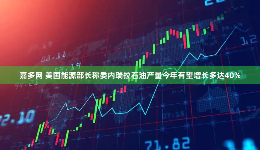 嘉多网 美国能源部长称委内瑞拉石油产量今年有望增长多达40%