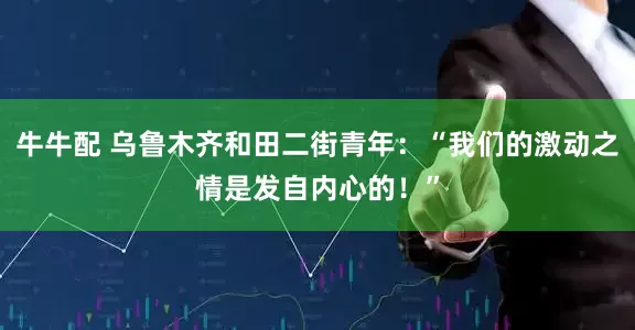 牛牛配 乌鲁木齐和田二街青年：“我们的激动之情是发自内心的！”