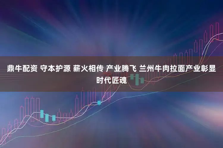 鼎牛配资 守本护源 薪火相传 产业腾飞 兰州牛肉拉面产业彰显时代匠魂