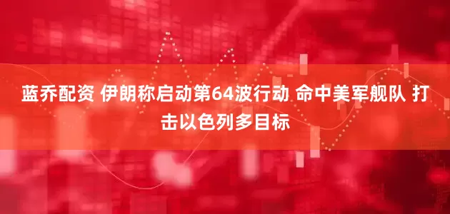 蓝乔配资 伊朗称启动第64波行动 命中美军舰队 打击以色列多目标