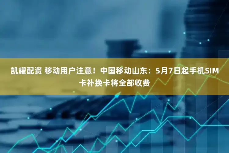 凯耀配资 移动用户注意！中国移动山东：5月7日起手机SIM卡补换卡将全部收费