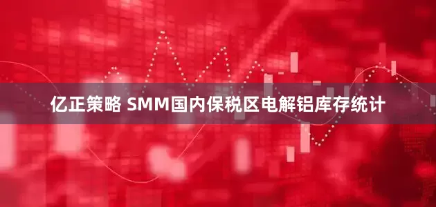 亿正策略 SMM国内保税区电解铝库存统计