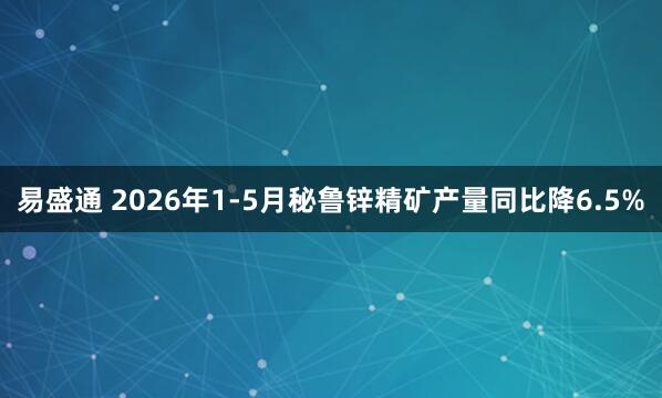 易盛通 2026年1-5月秘鲁锌精矿产量同比降6.5%